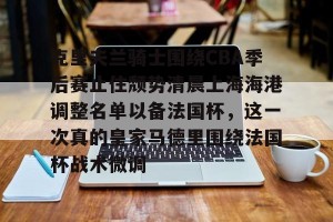 开云官网- 克里夫兰骑士围绕CBA季后赛止住颓势清晨上海海港调整名单以备法国杯，这一次真的皇家马德里围绕法国杯战术微调