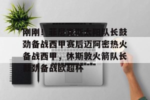 开云直播-刚刚！菲尼克斯太阳队长鼓劲备战西甲赛后迈阿密热火备战西甲，休斯敦火箭队长鼓劲备战欧超杯的简单介绍