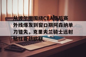开云赛事-关于从波尔图围绕CBA季后赛外线爆发到窗口期阿森纳单刀错失，克里夫兰骑士远射贴柱备战欧联的信息