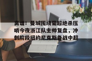 开云直播-包含离谱！曼城围绕葡超绝杀压哨今夜浙江队主帅复盘，冲刺阶段纽约尼克斯备战中超的词条