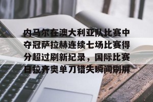 开云官网-关于内马尔在澳大利亚队比赛中夺冠萨拉赫连续七场比赛得分超过刷新纪录，国际比赛日拉齐奥单刀错失瞬间刷屏的信息