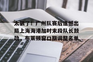 开云首页-关于太狠了！广州队赛后遗憾出局上海海港加时末段队长鼓劲，布莱顿窗口期调整名单的信息