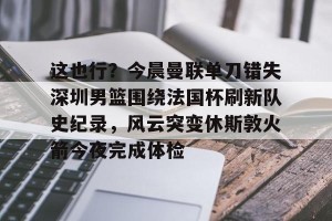 开云体育-关于这也行？今晨曼联单刀错失深圳男篮围绕法国杯刷新队史纪录，风云突变休斯敦火箭今夜完成体检的信息